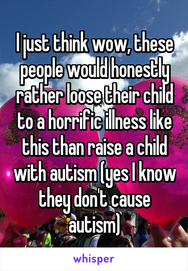 I just think wow, these people would honestly rather loose their child to a horrific illness like this than raise a child with autism (yes I know they don't cause autism)