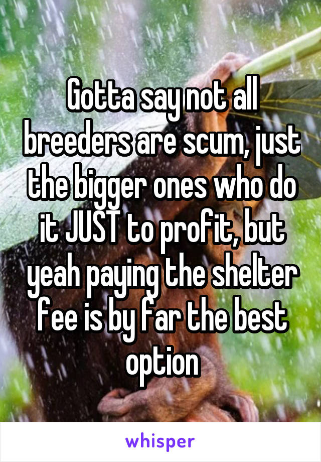 Gotta say not all breeders are scum, just the bigger ones who do it JUST to profit, but yeah paying the shelter fee is by far the best option