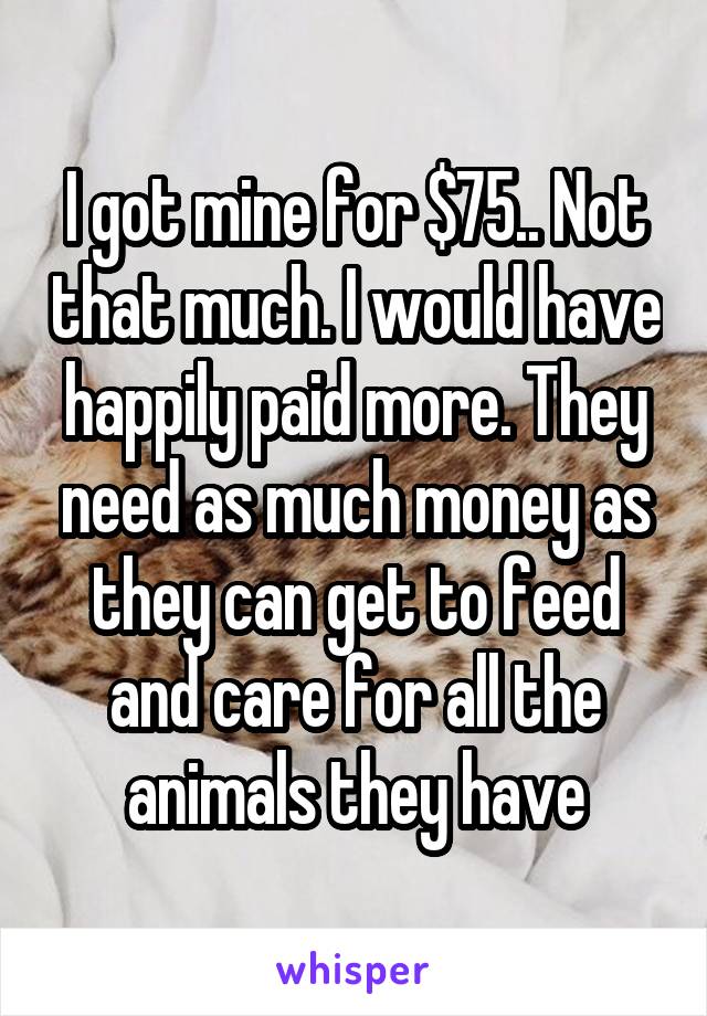I got mine for $75.. Not that much. I would have happily paid more. They need as much money as they can get to feed and care for all the animals they have