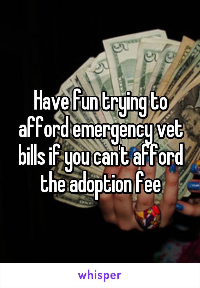 Have fun trying to afford emergency vet bills if you can't afford the adoption fee