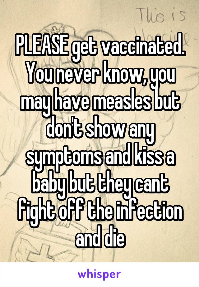 PLEASE get vaccinated. You never know, you may have measles but don't show any symptoms and kiss a baby but they cant fight off the infection and die