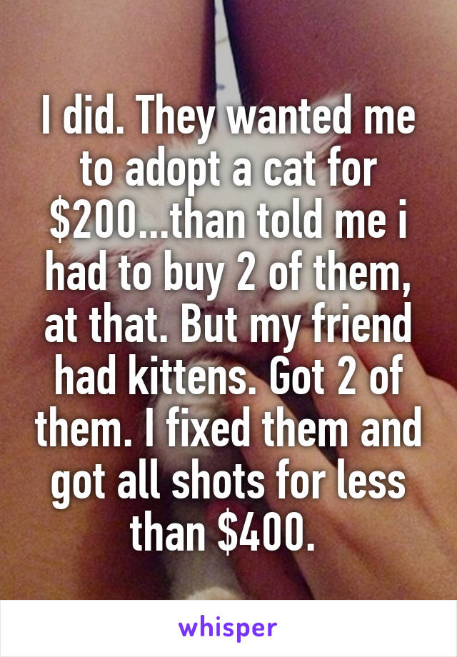 I did. They wanted me to adopt a cat for $200...than told me i had to buy 2 of them, at that. But my friend had kittens. Got 2 of them. I fixed them and got all shots for less than $400. 