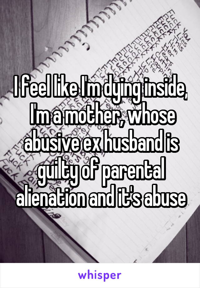 I feel like I'm dying inside,  I'm a mother, whose abusive ex husband is guilty of parental alienation and it's abuse
