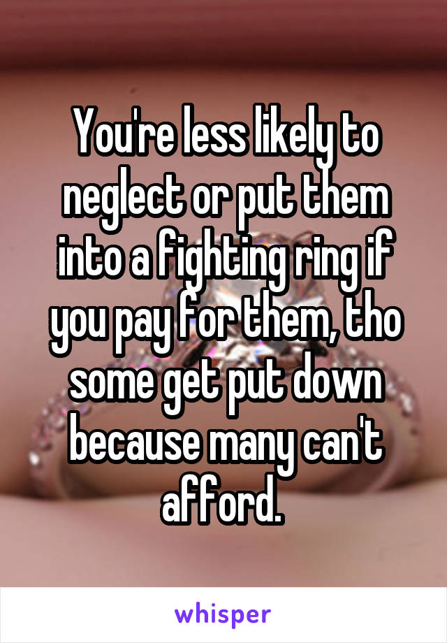 You're less likely to neglect or put them into a fighting ring if you pay for them, tho some get put down because many can't afford. 