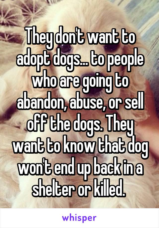 They don't want to adopt dogs... to people who are going to abandon, abuse, or sell off the dogs. They want to know that dog won't end up back in a shelter or killed. 