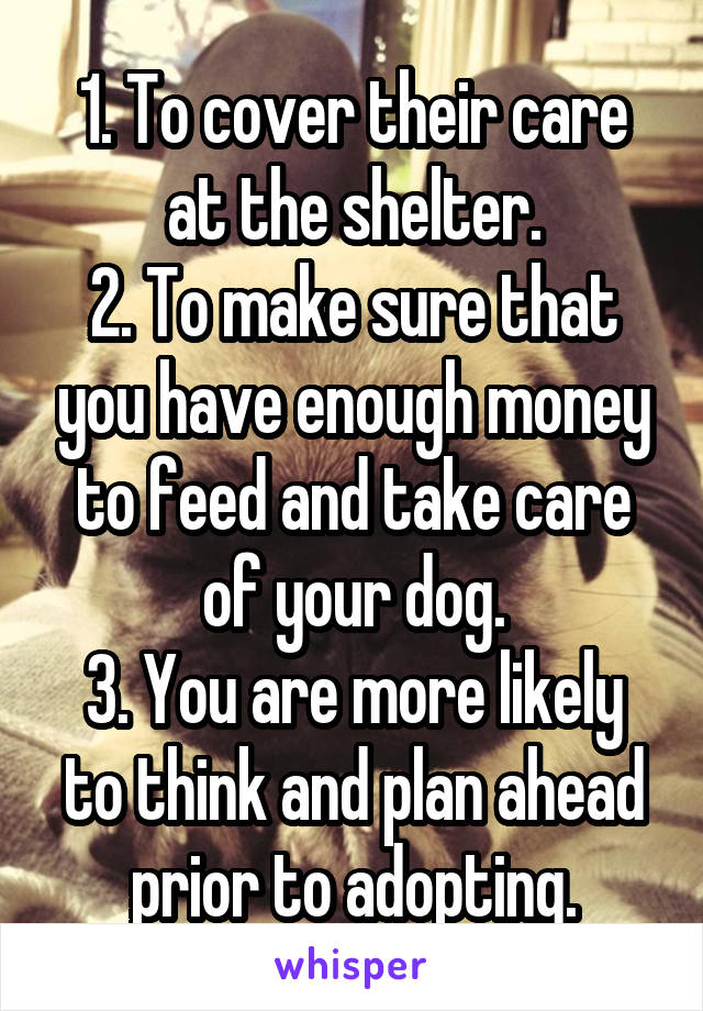 1. To cover their care at the shelter.
2. To make sure that you have enough money to feed and take care of your dog.
3. You are more likely to think and plan ahead prior to adopting.