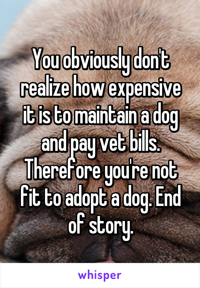 You obviously don't realize how expensive it is to maintain a dog and pay vet bills. Therefore you're not fit to adopt a dog. End of story.