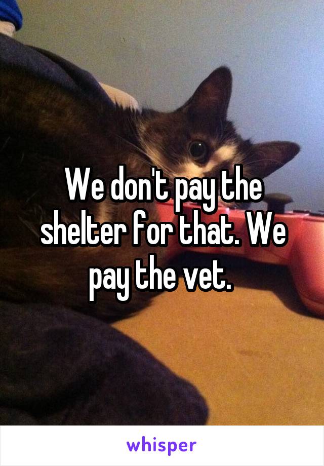 We don't pay the shelter for that. We pay the vet. 