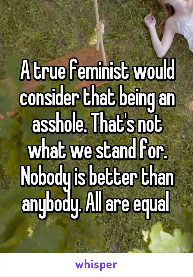 A true feminist would consider that being an asshole. That's not what we stand for. Nobody is better than anybody. All are equal 