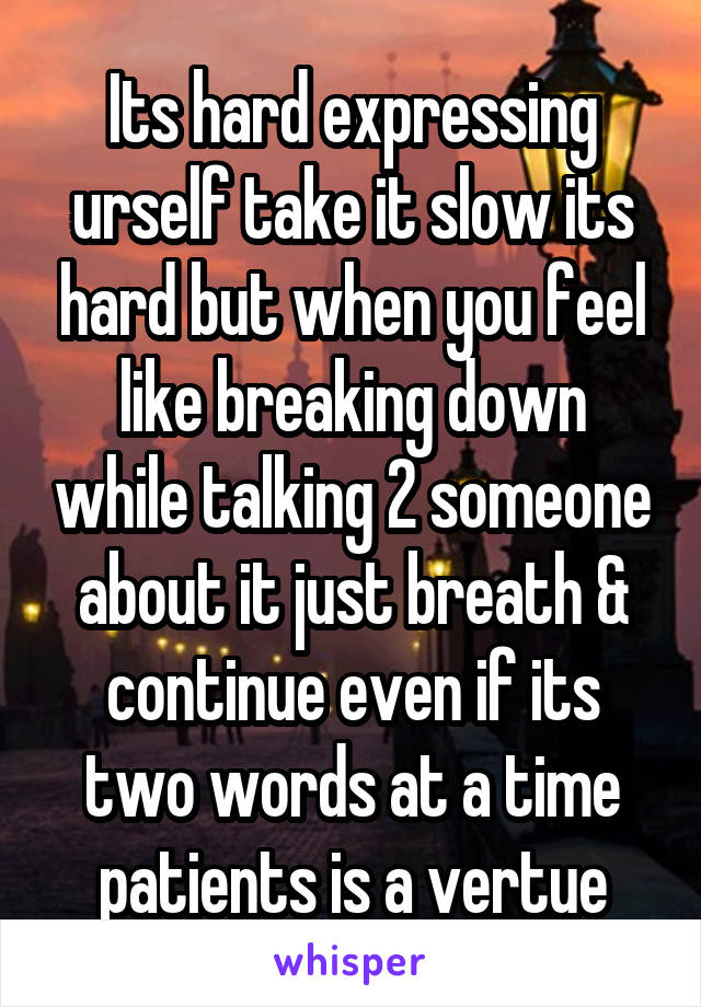 Its hard expressing urself take it slow its hard but when you feel like breaking down while talking 2 someone about it just breath & continue even if its two words at a time patients is a vertue