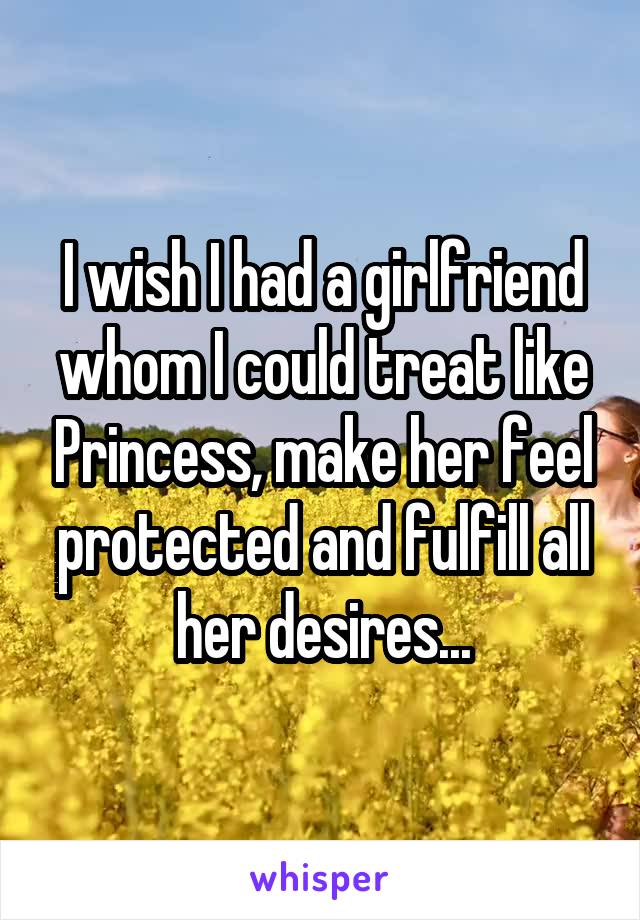 I wish I had a girlfriend whom I could treat like Princess, make her feel protected and fulfill all her desires...