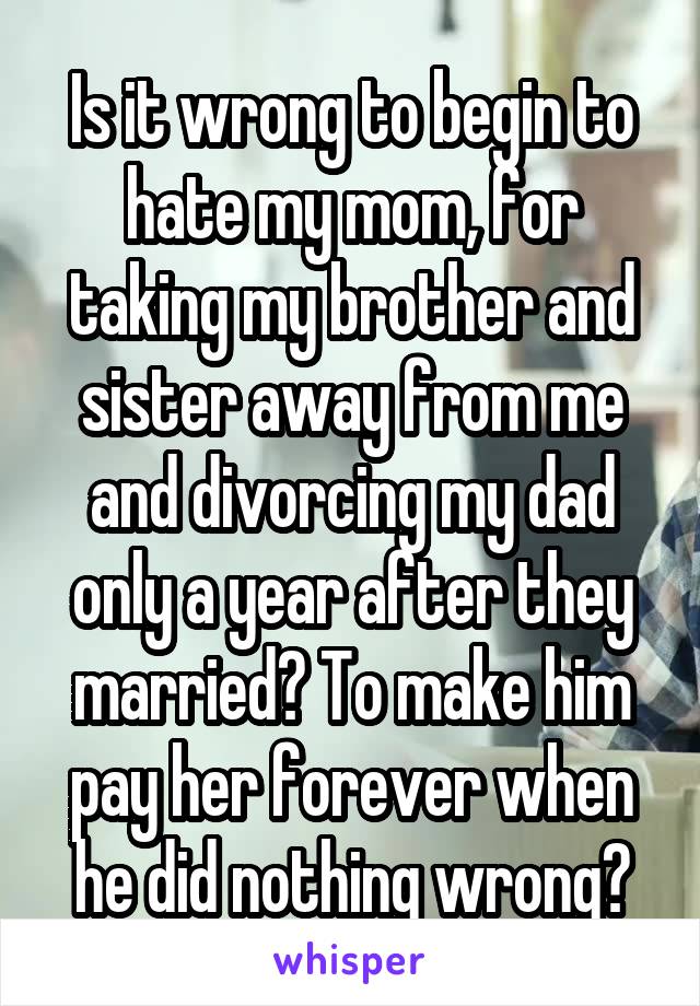 Is it wrong to begin to hate my mom, for taking my brother and sister away from me and divorcing my dad only a year after they married? To make him pay her forever when he did nothing wrong?