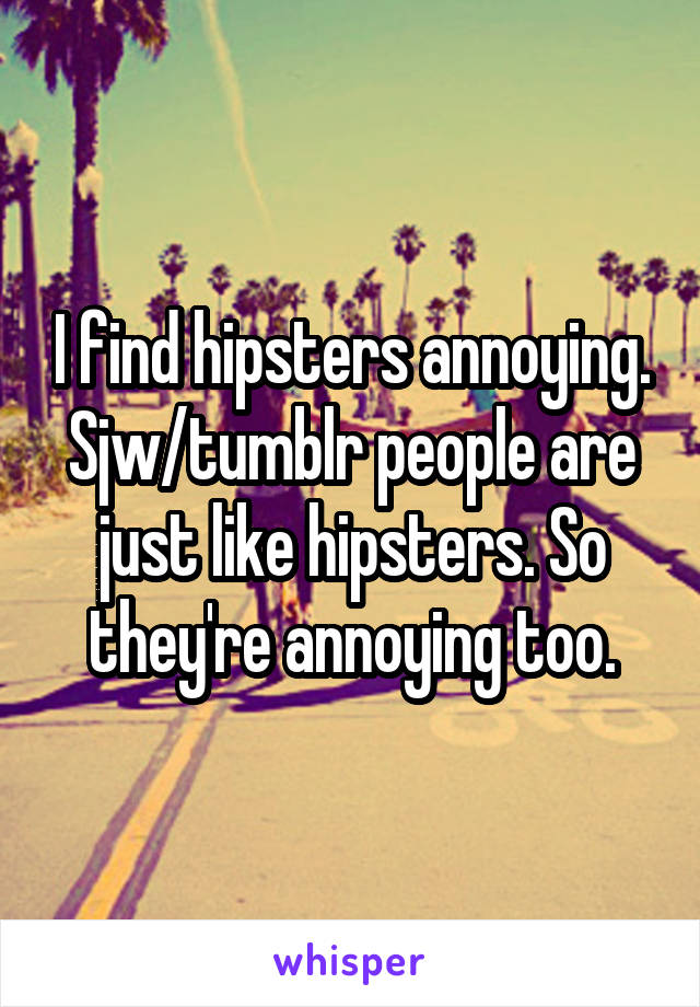 I find hipsters annoying. Sjw/tumblr people are just like hipsters. So they're annoying too.