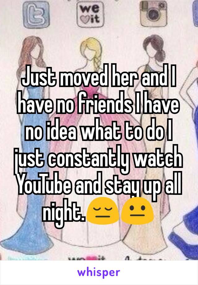 Just moved her and I have no friends I have no idea what to do I just constantly watch YouTube and stay up all night.ðŸ˜”ðŸ˜�
