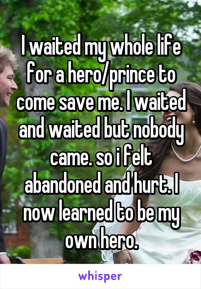 I waited my whole life for a hero/prince to come save me. I waited and waited but nobody came. so i felt abandoned and hurt. I now learned to be my own hero.