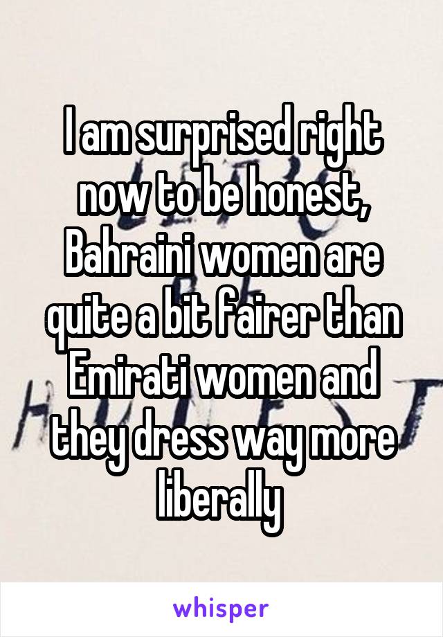 I am surprised right now to be honest, Bahraini women are quite a bit fairer than Emirati women and they dress way more liberally 