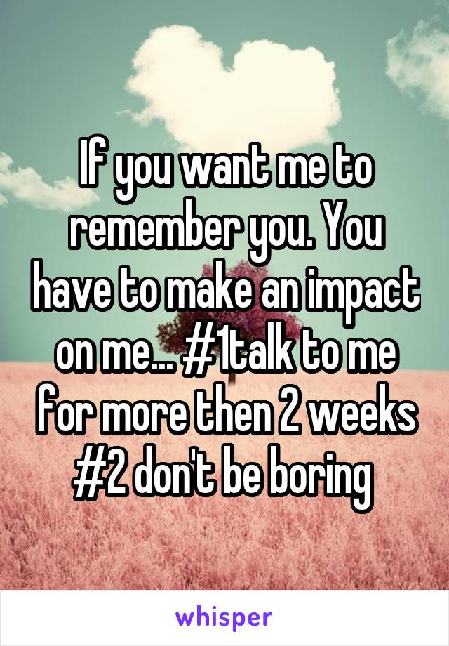 If you want me to remember you. You have to make an impact on me... #1talk to me for more then 2 weeks #2 don't be boring 