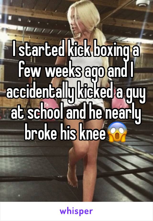 I started kick boxing a few weeks ago and I accidentally kicked a guy at school and he nearly broke his kneeðŸ˜±