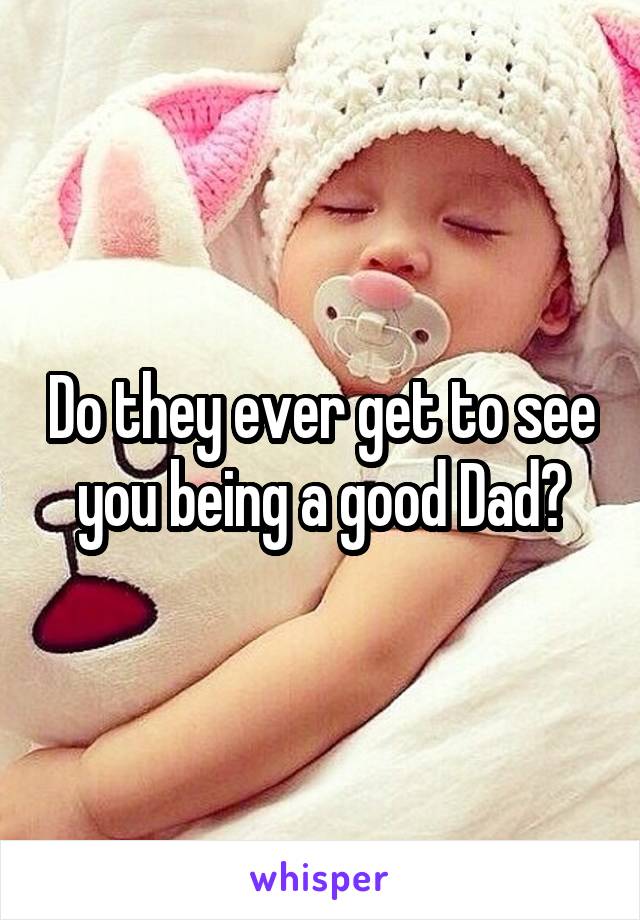 Do they ever get to see you being a good Dad?