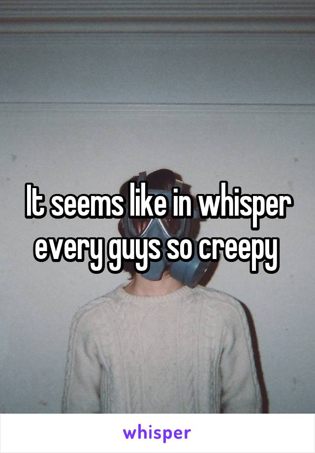 It seems like in whisper every guys so creepy 