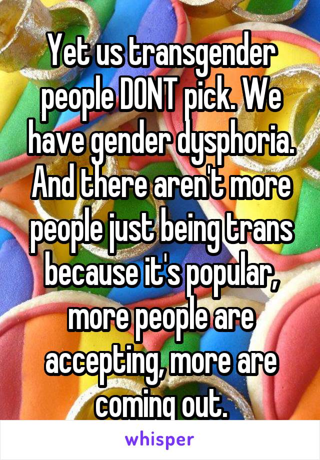 Yet us transgender people DONT pick. We have gender dysphoria. And there aren't more people just being trans because it's popular, more people are accepting, more are coming out.