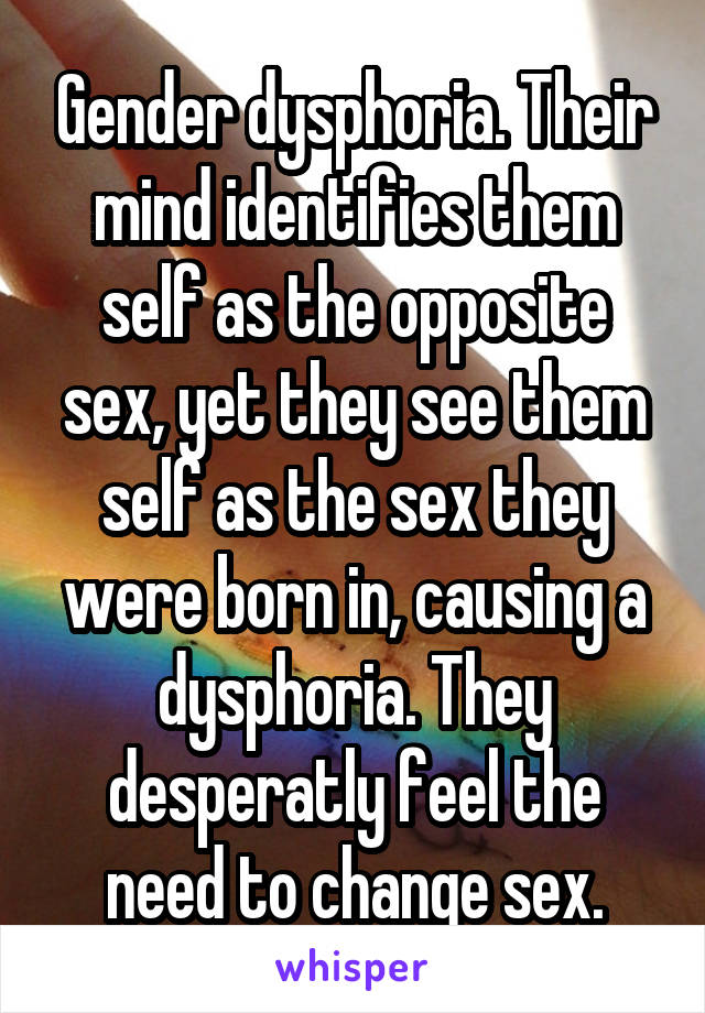 Gender dysphoria. Their mind identifies them self as the opposite sex, yet they see them self as the sex they were born in, causing a dysphoria. They desperatly feel the need to change sex.