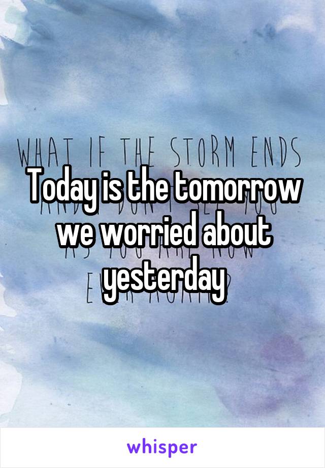 Today is the tomorrow we worried about yesterday