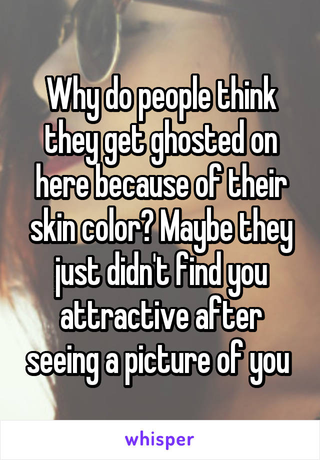 Why do people think they get ghosted on here because of their skin color? Maybe they just didn't find you attractive after seeing a picture of you 