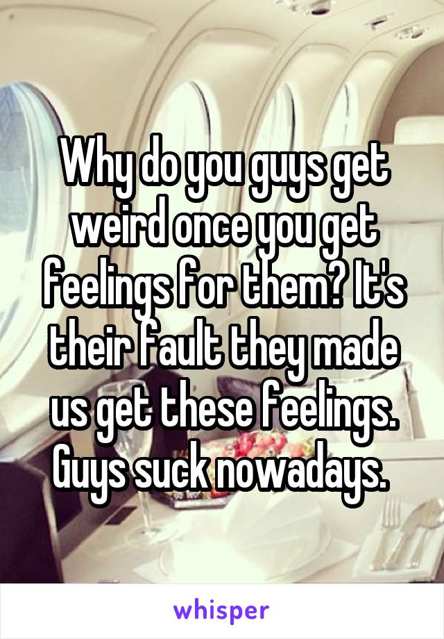 Why do you guys get weird once you get feelings for them? It's their fault they made us get these feelings. Guys suck nowadays. 
