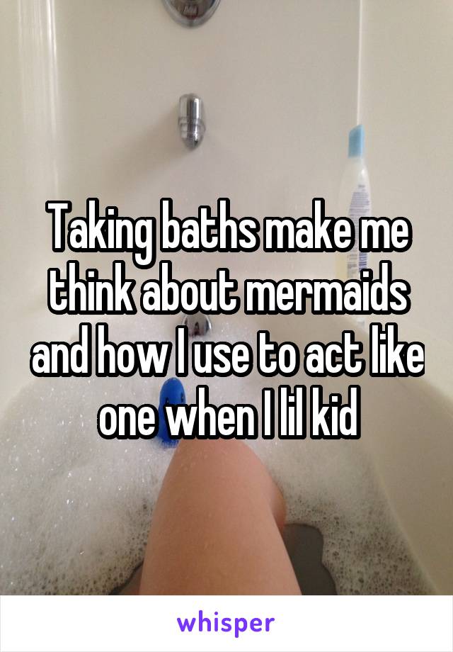 Taking baths make me think about mermaids and how I use to act like one when I lil kid