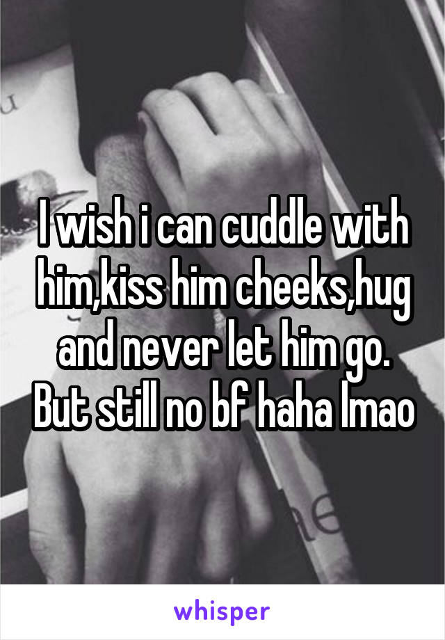 I wish i can cuddle with him,kiss him cheeks,hug and never let him go. But still no bf haha lmao