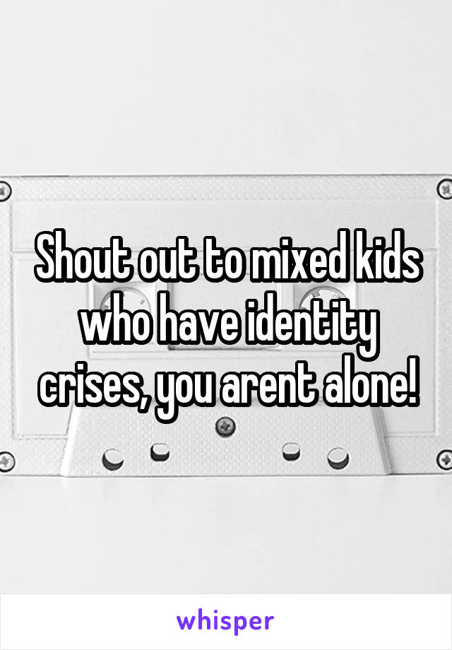 Shout out to mixed kids who have identity crises, you arent alone!