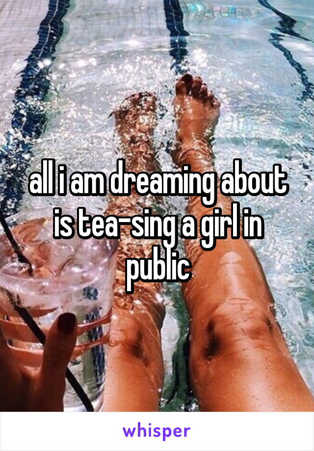 all i am dreaming about is tea-sing a girl in public