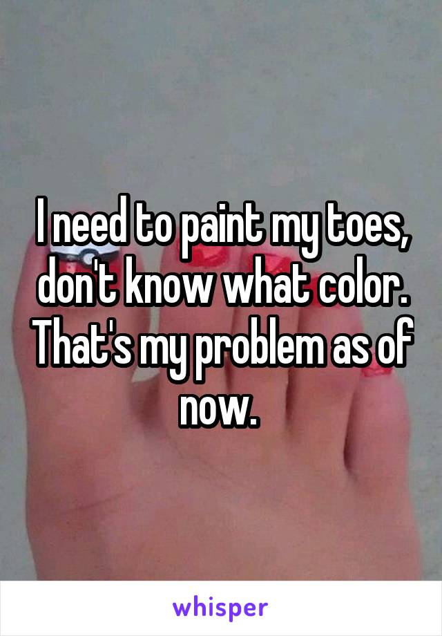 I need to paint my toes, don't know what color. That's my problem as of now. 