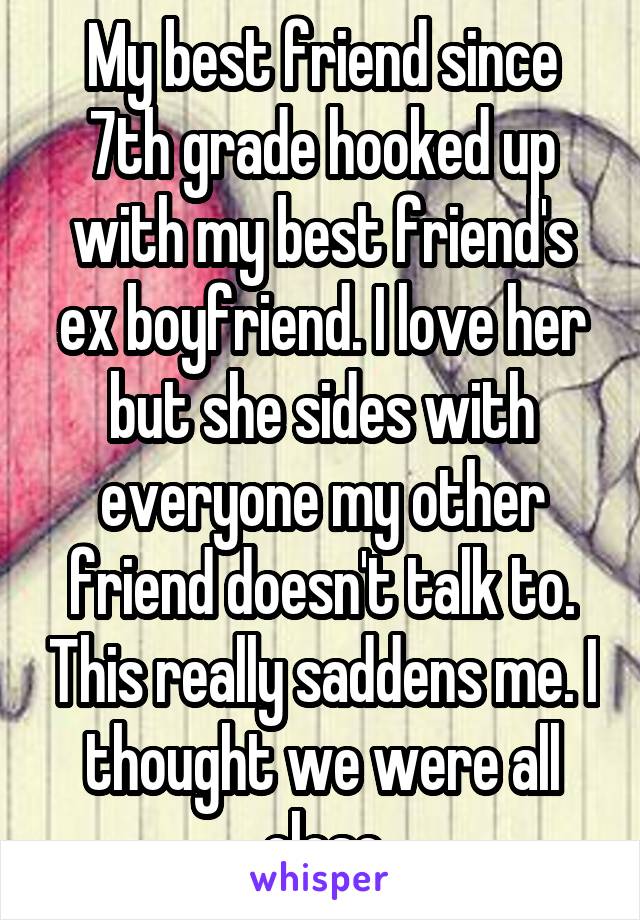 My best friend since 7th grade hooked up with my best friend's ex boyfriend. I love her but she sides with everyone my other friend doesn't talk to. This really saddens me. I thought we were all close