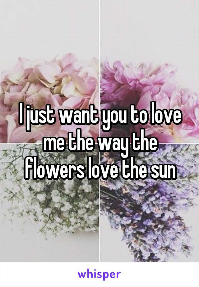 I just want you to love me the way the flowers love the sun