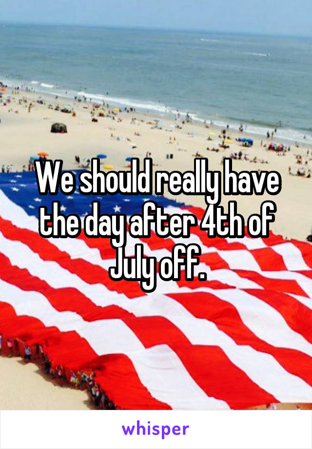 We should really have the day after 4th of July off.
