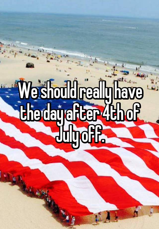 We should really have the day after 4th of July off.