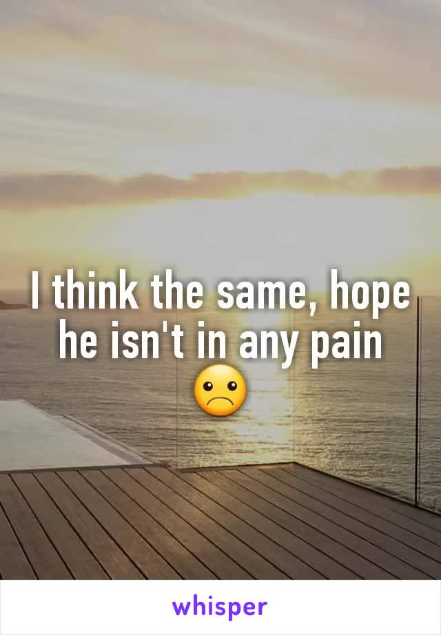 I think the same, hope he isn't in any pain ☹