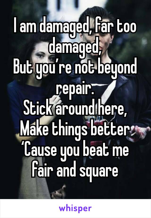 I am damaged, far too damaged,
But you’re not beyond repair.
Stick around here,
Make things better
‘Cause you beat me fair and square
