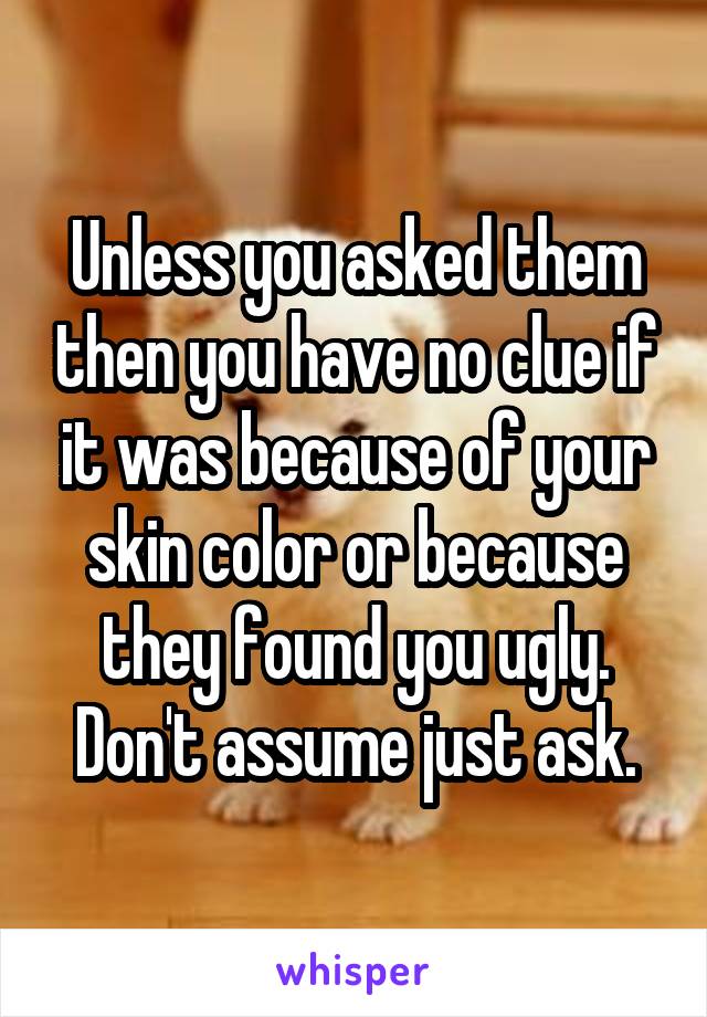 Unless you asked them then you have no clue if it was because of your skin color or because they found you ugly. Don't assume just ask.