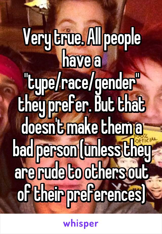 Very true. All people have a "type/race/gender" they prefer. But that doesn't make them a bad person (unless they are rude to others out of their preferences)