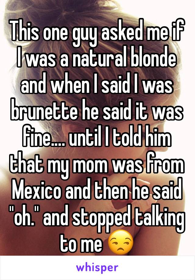 This one guy asked me if I was a natural blonde and when I said I was brunette he said it was fine.... until I told him that my mom was from Mexico and then he said "oh." and stopped talking to me ðŸ˜’