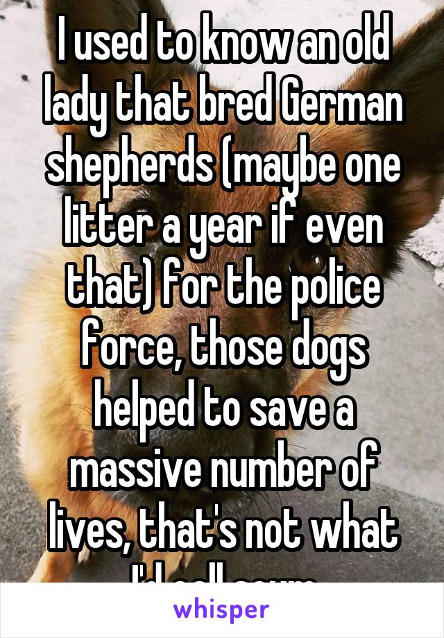 I used to know an old lady that bred German shepherds (maybe one litter a year if even that) for the police force, those dogs helped to save a massive number of lives, that's not what I'd call scum