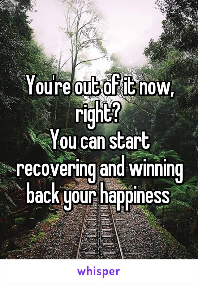 You're out of it now, right? 
You can start recovering and winning back your happiness 