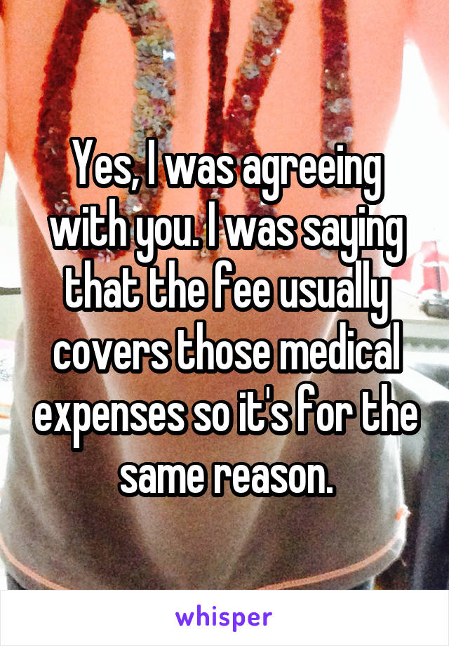 Yes, I was agreeing with you. I was saying that the fee usually covers those medical expenses so it's for the same reason.