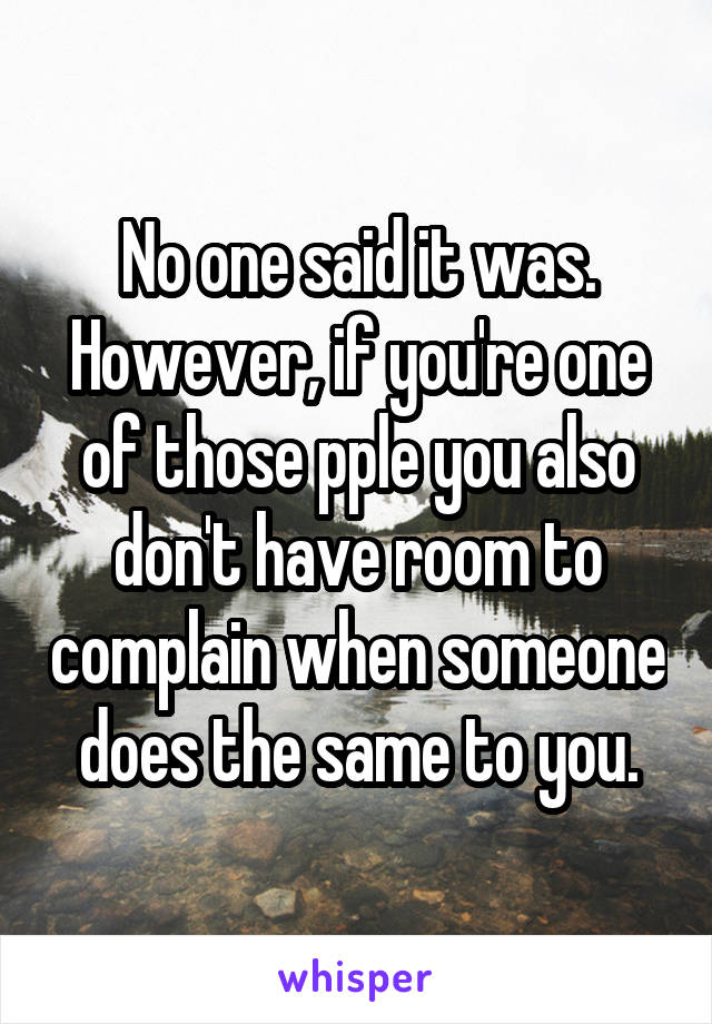 No one said it was. However, if you're one of those pple you also don't have room to complain when someone does the same to you.