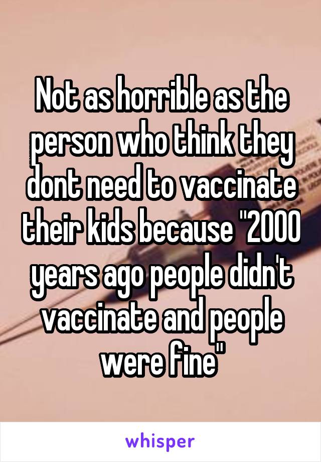 Not as horrible as the person who think they dont need to vaccinate their kids because "2000 years ago people didn't vaccinate and people were fine"