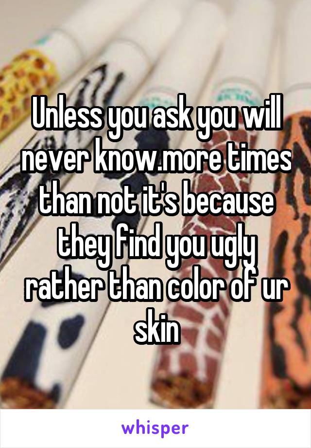 Unless you ask you will never know.more times than not it's because they find you ugly rather than color of ur skin