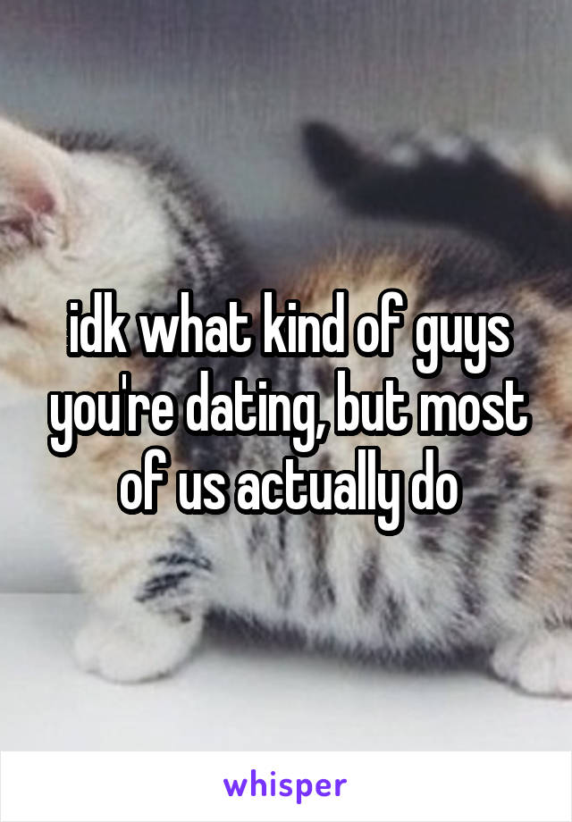 idk what kind of guys you're dating, but most of us actually do